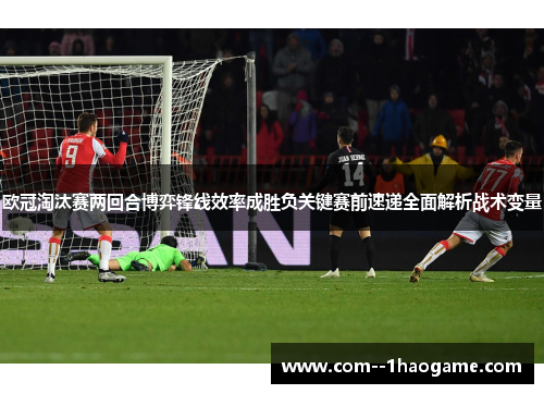 欧冠淘汰赛两回合博弈锋线效率成胜负关键赛前速递全面解析战术变量 欧冠淘汰赛两回合博弈锋线效率成胜负关键赛前速递全面解析战术变量