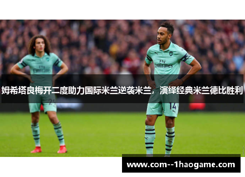 姆希塔良梅开二度助力国际米兰逆袭米兰，演绎经典米兰德比胜利