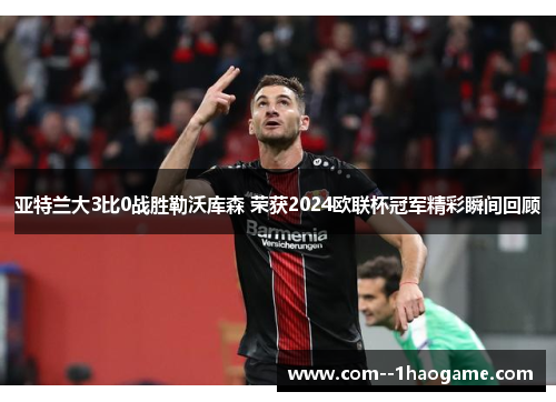亚特兰大3比0战胜勒沃库森 荣获2024欧联杯冠军精彩瞬间回顾