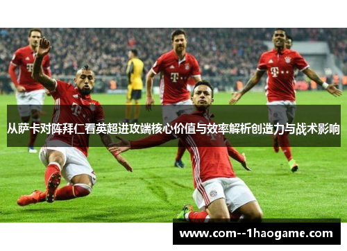 从萨卡对阵拜仁看英超进攻端核心价值与效率解析创造力与战术影响
